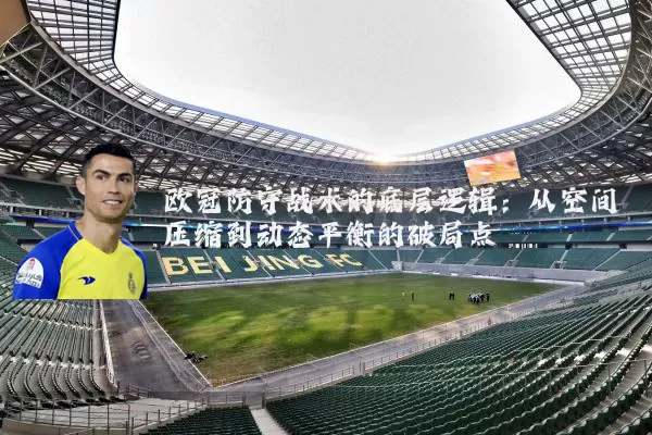 欧冠防守战术的底层逻辑：从空间压缩到动态平衡的破局点