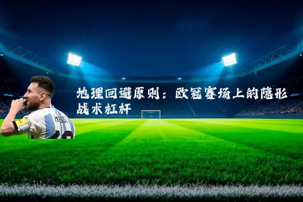 地理回避原则:欧冠赛场上的隐形战术杠杆